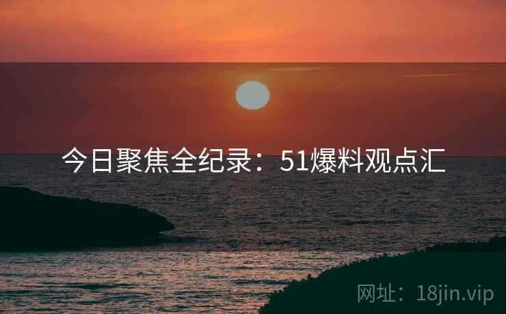 今日聚焦全纪录：51爆料观点汇
