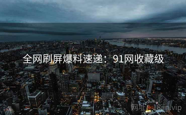 全网刷屏爆料速递：91网收藏级
