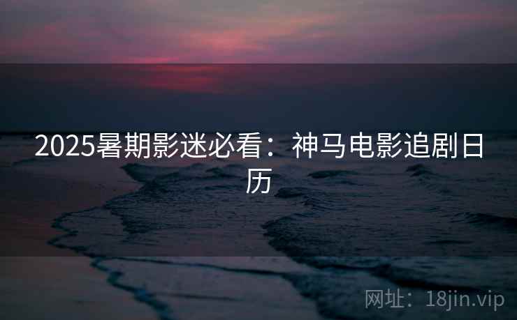 2025暑期影迷必看：神马电影追剧日历