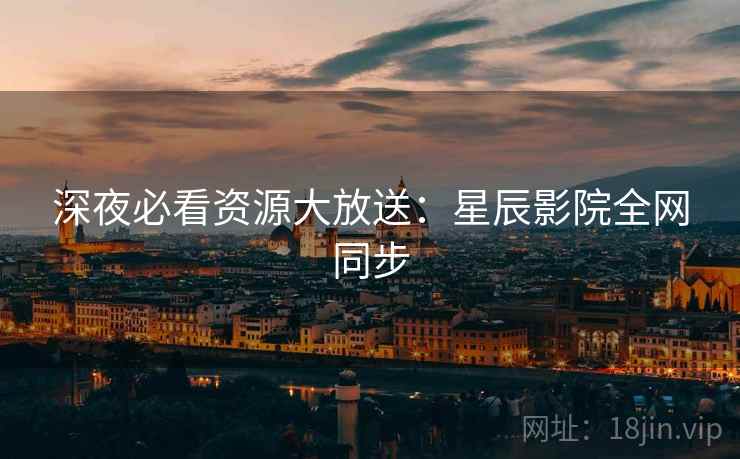 深夜必看资源大放送：星辰影院全网同步