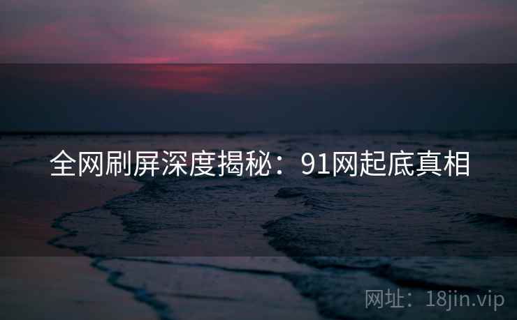 全网刷屏深度揭秘：91网起底真相