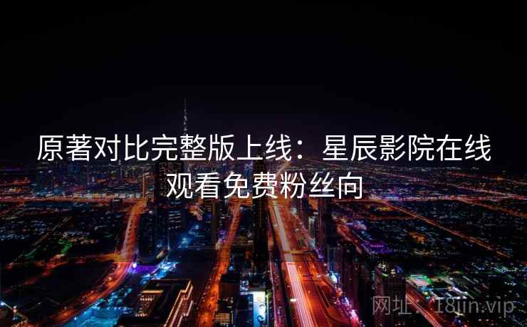原著对比完整版上线：星辰影院在线观看免费粉丝向