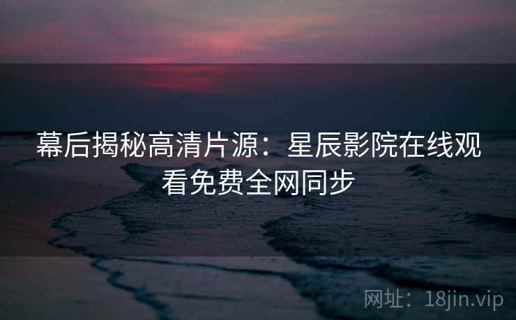 幕后揭秘高清片源：星辰影院在线观看免费全网同步